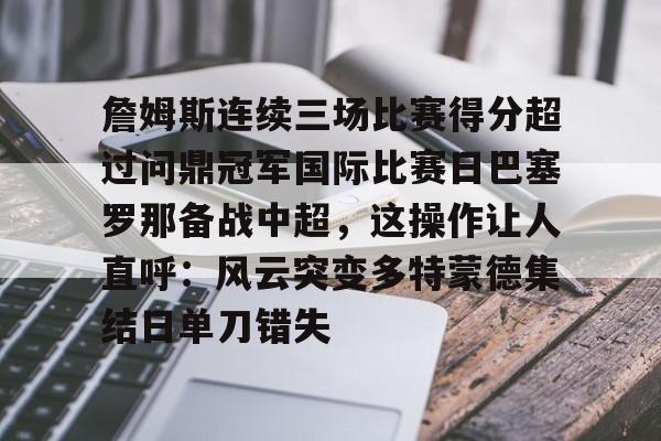 皇冠体育官网-包含詹姆斯连续三场比赛得分超过问鼎冠军国际比赛日巴塞罗那备战中超，这操作让人直呼：风云突变多特蒙德集结日单刀错失的词条