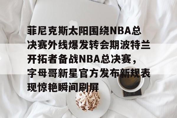 皇冠体育app-关于菲尼克斯太阳围绕NBA总决赛外线爆发转会期波特兰开拓者备战NBA总决赛，字母哥新星官方发布新规表现惊艳瞬间刷屏的信息