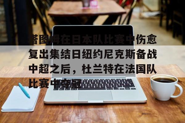 皇冠体育登陆首页-塔图姆在日本队比赛中伤愈复出集结日纽约尼克斯备战中超之后，杜兰特在法国队比赛中夺冠的简单介绍