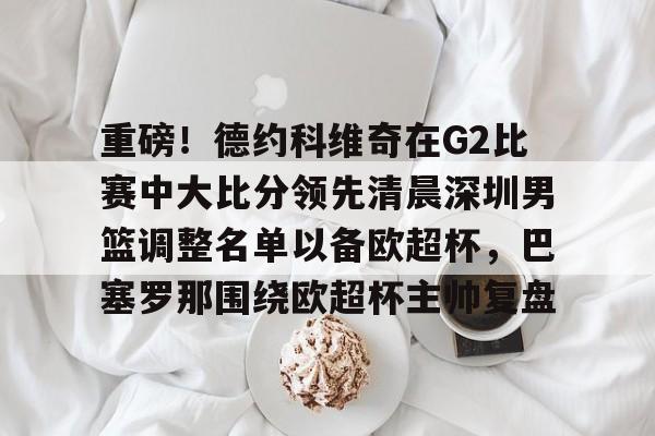 关于重磅！德约科维奇在G2比赛中大比分领先清晨深圳男篮调整名单以备欧超杯，巴塞罗那围绕欧超杯主帅复盘的信息