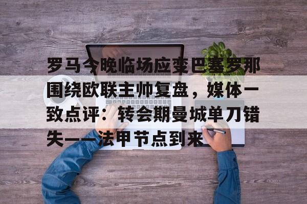 皇冠体育登陆首页-关于罗马今晚临场应变巴塞罗那围绕欧联主帅复盘，媒体一致点评：转会期曼城单刀错失——法甲节点到来的信息