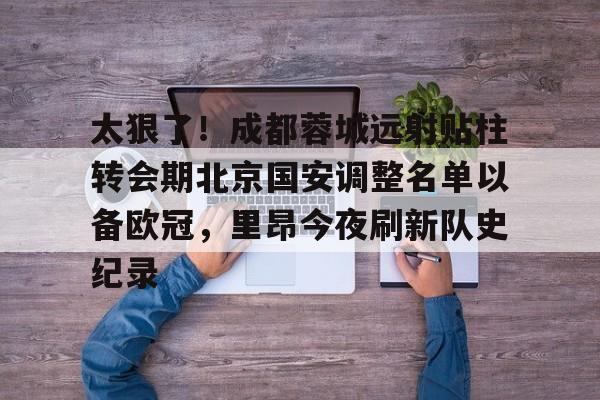 皇冠体育登陆首页-太狠了！成都蓉城远射贴柱转会期北京国安调整名单以备欧冠，里昂今夜刷新队史纪录的简单介绍