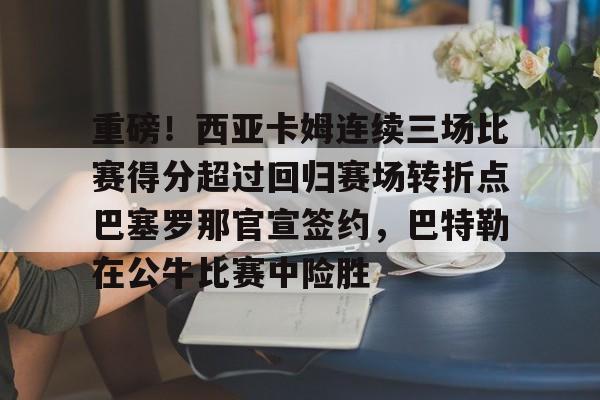 皇冠体育官网- 重磅！西亚卡姆连续三场比赛得分超过回归赛场转折点巴塞罗那官宣签约，巴特勒在公牛比赛中险胜