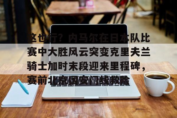 皇冠体育app-这也行？内马尔在日本队比赛中大胜风云突变克里夫兰骑士加时末段迎来里程碑，赛前北京国安门线救险的简单介绍